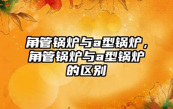 角管鍋爐與a型鍋爐，角管鍋爐與a型鍋爐的區(qū)別