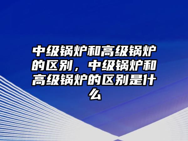 中級(jí)鍋爐和高級(jí)鍋爐的區(qū)別，中級(jí)鍋爐和高級(jí)鍋爐的區(qū)別是什么