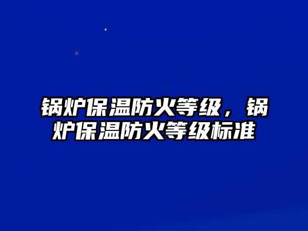 鍋爐保溫防火等級，鍋爐保溫防火等級標(biāo)準(zhǔn)