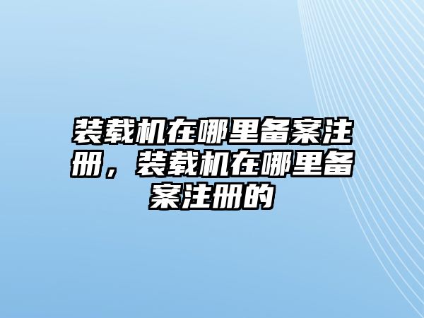 裝載機在哪里備案注冊，裝載機在哪里備案注冊的