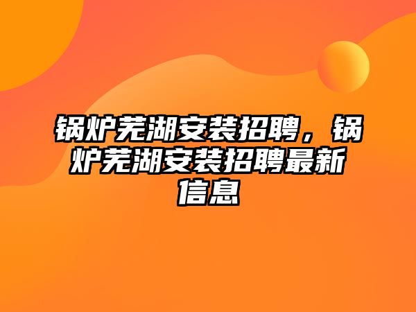 鍋爐蕪湖安裝招聘，鍋爐蕪湖安裝招聘最新信息