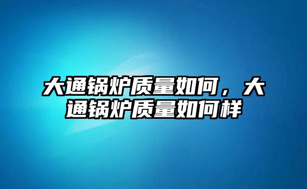 大通鍋爐質(zhì)量如何，大通鍋爐質(zhì)量如何樣