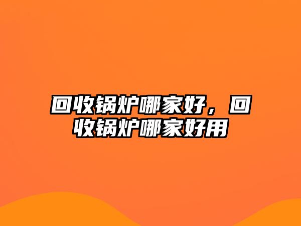 回收鍋爐哪家好，回收鍋爐哪家好用